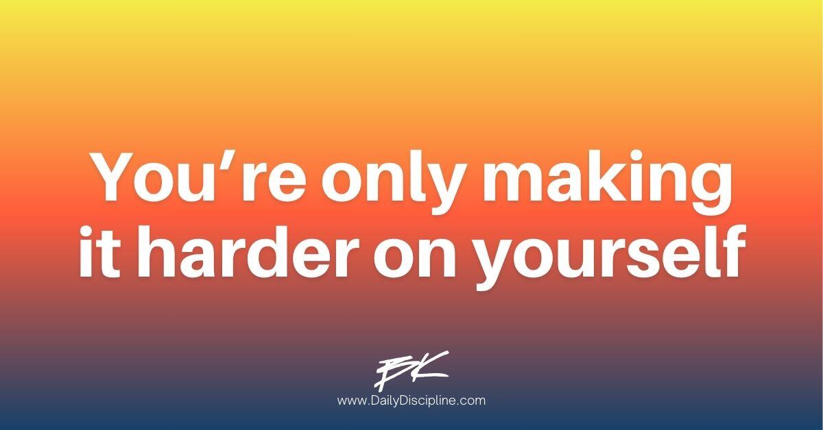 You’re only making it harder on yourself