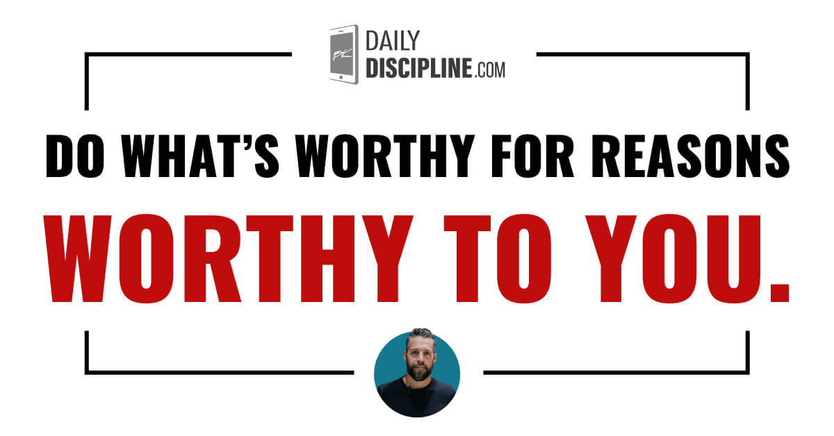 Do what’s worthy for reasons worthy to you.